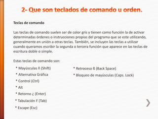 Teclas de comando 
Las teclas de comando suelen ser de color gris y tienen como función la de activar 
determinadas órdenes o instrucciones propias del programa que se este utilizando, 
generalmente en unión a otras teclas. También, se incluyen las teclas a utilizar 
cuando queramos escribir la segunda o tercera función que aparece en las teclas de 
escritura doble o simple. 
Estas teclas de comando son: 
* Mayúsculas ñ (Shift) 
* Retroceso ß (Back Space) 
* Bloqueo de mayúsculas (Caps. Lock) 
* Alternativa Gráfica 
* Control (Ctrl) 
* Alt 
* Retorno ¿ (Enter) 
* Tabulación F (Tab) 
* Escape (Esc) 
 