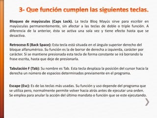 Bloqueo de mayúsculas (Caps Lock). La tecla Bloq Mayús sirve para escribir en 
mayúsculas permanentemente, sin afectar a las teclas de doble o triple función. A 
diferencia de la anterior, ésta se activa una sola vez y tiene efecto hasta que se 
desactiva. 
Retroceso ß (Back Space): Esta tecla está situada en el ángulo superior derecho del 
bloque alfanumérico. Su función es la de borrar de derecha a izquierda, carácter por 
carácter. Si se mantiene presionada esta tecla de forma constante se irá borrando la 
frase escrita, hasta que deje de presionarla. 
Tabulación F (Tab): Su nombre es Tab. Esta tecla desplaza la posición del cursor hacia la 
derecha un número de espacios determinados previamente en el programa. 
Escape (Esc): Es de las teclas más usadas. Su función y uso depende del programa que 
se utiliza pero, normalmente permite volver hacia atrás antes de ejecutar una orden. 
Se emplea para anular la acción del último mandato o función que se este ejecutando. 
 