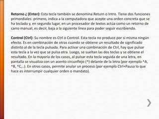 Retorno ¿ (Enter): Esta tecla también se denomina Return o Intro. Tiene dos funciones 
primordiales: primero, indica a la computadora que acepte una orden concreta que se 
ha teclado y, en segundo lugar, en un procesador de textos actúa como un retorno de 
carro manual, es decir, baja a la siguiente línea para poder seguir escribiendo. 
Control (Ctrl): Su nombre es Ctrl o Control. Esta tecla no produce por si misma ningún 
efecto. Es en combinación de otras cuando se obtiene un resultado de significado 
distinto al de la tecla pulsada. Para activar una combinación de Ctrl, hay que pulsar 
esta tecla a la vez que se pulsa otra. Luego, se sueltan las dos teclas y se obtiene el 
resultado. En la mayoría de los casos, al pulsar esta tecla seguida de una letra, en 
pantalla se visualiza con un acento circunflejo (^) delante de la letra (por ejemplo ^A, 
^B, ^C,..). En otros casos, permite anular un proceso (por ejemplo Ctrl+Pausa lo que 
hace es interrumpir cualquier orden o mandato). 
 