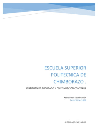 ESCUELA SUPERIOR
POLITECNICA DE
CHIMBORAZO .
INSTITUTO DE POSGRADO Y CONTINUACION CONTINUA
ALAN CARDENAS VEGA
ASIGNATURA: COMPUTACIÓN
TALLER EN CLASE
 