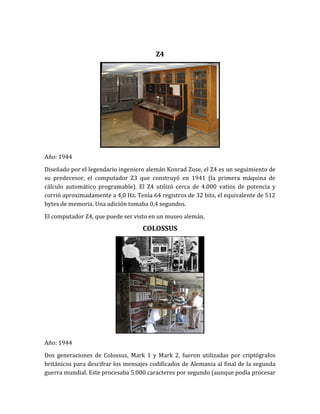 Z4




Año: 1944

Diseñado por el legendario ingeniero alemán Konrad Zuse, el Z4 es un seguimiento de
su predecesor, el computador Z3 que construyó en 1941 (la primera máquina de
cálculo automático programable). El Z4 utilizó cerca de 4.000 vatios de potencia y
corrió aproximadamente a 4,0 Hz. Tenía 64 registros de 32 bits, el equivalente de 512
bytes de memoria. Una adición tomaba 0,4 segundos.

El computador Z4, que puede ser visto en un museo alemán.
                                    COLOSSUS




Año: 1944

Dos generaciones de Colossus, Mark 1 y Mark 2, fueron utilizadas por criptógrafos
británicos para descifrar los mensajes codificados de Alemania al final de la segunda
guerra mundial. Este procesaba 5.000 caracteres por segundo (aunque podía procesar
 