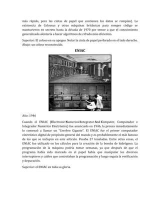 más rápido, pero las cintas de papel que contienen los datos se rompían). La
existencia de Colossus y otras máquinas británicas para romper código se
mantuvieron en secreto hasta la década de 1970 por temor a que el conocimiento
generalizado alentaría a hacer algoritmos de cifrado más eficientes.

Superior: El coloso en su apogeo. Notar la cinta de papel perforado en el lado derecho.
Abajo: un coloso reconstruido.
                                        ENIAC




Año: 1946

Cuando el ENIAC (Electronic Numerical Integrator And Computer, Computador e
Integrador Numérico Electrónico) fue anunciado en 1946, la prensa inmediatamente
lo comenzó a llamar un “Cerebro Gigante”. El ENIAC fue el primer computador
electrónico digital de propósito general del mundo y es probablemente el más famoso
de los que se incluyen en este artículo. Pesaba 27 toneladas. Entre otras cosas, el
ENIAC fue utilizado en los cálculos para la creación de la bomba de hidrógeno. La
programación de la máquina podría tomar semanas, ya que después de que el
programa había sido marcado en el papel había que manipular los diversos
interruptores y cables que controlaban la programación y luego seguía la verificación
y depuración.

Superior: el ENIAC en toda su gloria.
 