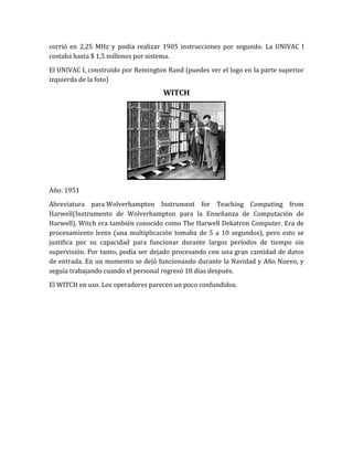 corrió en 2,25 MHz y podía realizar 1905 instrucciones por segundo. La UNIVAC I
costaba hasta $ 1,5 millones por sistema.

El UNIVAC I, construido por Remington Rand (puedes ver el logo en la parte superior
izquierda de la foto)
                                     WITCH




Año: 1951

Abreviatura para Wolverhampton Instrument for Teaching Computing from
Harwell(Instrumento de Wolverhampton para la Enseñanza de Computación de
Harwell), Witch era también conocido como The Harwell Dekatron Computer. Era de
procesamiento lento (una multiplicación tomaba de 5 a 10 segundos), pero esto se
justifica por su capacidad para funcionar durante largos períodos de tiempo sin
supervisión. Por tanto, podía ser dejado procesando con una gran cantidad de datos
de entrada. En un momento se dejó funcionando durante la Navidad y Año Nuevo, y
seguía trabajando cuando el personal regresó 10 días después.

El WITCH en uso. Los operadores parecen un poco confundidos.
 