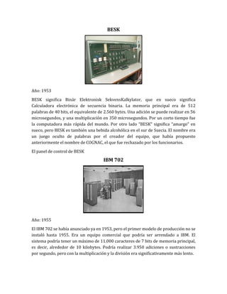 BESK




Año: 1953

BESK significa Binär Elektronisk SekvensKalkylator, que en sueco significa
Calculadora electrónica de secuencia binaria. La memoria principal era de 512
palabras de 40 bits, el equivalente de 2.560 bytes. Una adición se puede realizar en 56
microsegundos, y una multiplicación en 350 microsegundos. Por un corto tiempo fue
la computadora más rápida del mundo. Por otro lado “BESK” significa “amargo” en
sueco, pero BESK es también una bebida alcohólica en el sur de Suecia. El nombre era
un juego oculto de palabras por el creador del equipo, que había propuesto
anteriormente el nombre de COGNAC, el que fue rechazado por los funcionarios.

El panel de control de BESK
                                      IBM 702




Año: 1955

El IBM 702 se había anunciado ya en 1953, pero el primer modelo de producción no se
instaló hasta 1955. Era un equipo comercial que podría ser arrendado a IBM. El
sistema podría tener un máximo de 11.000 caracteres de 7 bits de memoria principal,
es decir, alrededor de 10 kilobytes. Podría realizar 3.950 adiciones o sustracciones
por segundo, pero con la multiplicación y la división era significativamente más lento.
 