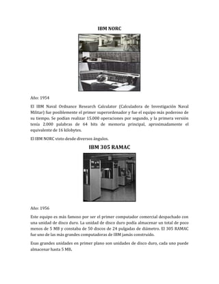 IBM NORC




Año: 1954
El IBM Naval Ordnance Research Calculator (Calculadora de Investigación Naval
Militar) fue posiblemente el primer superordenador y fue el equipo más poderoso de
su tiempo. Se podían realizar 15.000 operaciones por segundo, y la primera versión
tenía 2.000 palabras de 64 bits de memoria principal, aproximadamente el
equivalente de 16 kilobytes.

El IBM NORC visto desde diversos ángulos.

                              IBM 305 RAMAC




Año: 1956

Este equipo es más famoso por ser el primer computador comercial despachado con
una unidad de disco duro. La unidad de disco duro podía almacenar un total de poco
menos de 5 MB y constaba de 50 discos de 24 pulgadas de diámetro. El 305 RAMAC
fue uno de las más grandes computadoras de IBM jamás construido.

Esas grandes unidades en primer plano son unidades de disco duro, cada uno puede
almacenar hasta 5 MB.
 
