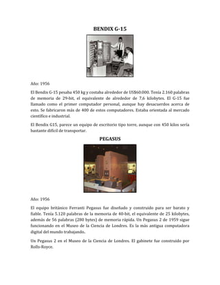 BENDIX G-15




Año: 1956

El Bendix G-15 pesaba 450 kg y costaba alrededor de US$60.000. Tenía 2.160 palabras
de memoria de 29-bit, el equivalente de alrededor de 7,6 kilobytes. El G-15 fue
llamado como el primer computador personal, aunque hay desacuerdos acerca de
esto. Se fabricaron más de 400 de estos computadores. Estaba orientada al mercado
científico e industrial.

El Bendix G15, parece un equipo de escritorio tipo torre, aunque con 450 kilos sería
bastante difícil de transportar.
                                    PEGASUS




Año: 1956

El equipo británico Ferranti Pegasus fue diseñado y construido para ser barato y
fiable. Tenía 5.120 palabras de la memoria de 40-bit, el equivalente de 25 kilobytes,
además de 56 palabras (280 bytes) de memoria rápida. Un Pegasus 2 de 1959 sigue
funcionando en el Museo de la Ciencia de Londres. Es la más antigua computadora
digital del mundo trabajando.

Un Pegasus 2 en el Museo de la Ciencia de Londres. El gabinete fue construido por
Rolls-Royce.
 