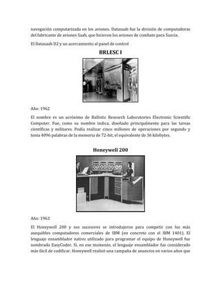 navegación computarizada en los aviones. Datasaab fue la división de computadoras
del fabricante de aviones Saab, que hicieron los aviones de combate para Suecia.

El Datasaab D2 y un acercamiento al panel de control

                                    BRLESC I




Año: 1962

El nombre es un acrónimo de Ballistic Research Laboratories Electronic Scientific
Computer. Fue, como su nombre indica, diseñado principalmente para las tareas
científicas y militares. Podía realizar cinco millones de operaciones por segundo y
tenía 4096 palabras de la memoria de 72-bit, el equivalente de 36 kilobytes.


                                 Honeywell 200




Año: 1963

El Honeywell 200 y sus sucesores se introdujeron para competir con los más
asequibles computadores comerciales de IBM (en concreto con el IBM 1401). El
lenguaje ensamblador nativo utilizado para programar el equipo de Honeywell fue
nombrado EasyCoder. Sí, en ese momento, el lenguaje ensamblador fue considerado
más fácil de codificar. Honeywell realizó una campaña de anuncios en varios años que
 