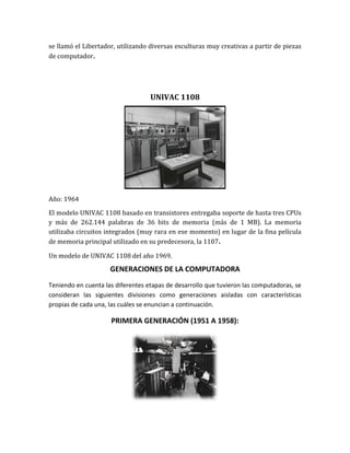 se llamó el Libertador, utilizando diversas esculturas muy creativas a partir de piezas
de computador.




                                   UNIVAC 1108




Año: 1964

El modelo UNIVAC 1108 basado en transistores entregaba soporte de hasta tres CPUs
y más de 262.144 palabras de 36 bits de memoria (más de 1 MB). La memoria
utilizaba circuitos integrados (muy rara en ese momento) en lugar de la fina película
de memoria principal utilizado en su predecesora, la 1107.

Un modelo de UNIVAC 1108 del año 1969.
                     GENERACIONES DE LA COMPUTADORA
Teniendo en cuenta las diferentes etapas de desarrollo que tuvieron las computadoras, se
consideran las siguientes divisiones como generaciones aisladas con características
propias de cada una, las cuáles se enuncian a continuación.

                     PRIMERA GENERACIÓN (1951 A 1958):
 
