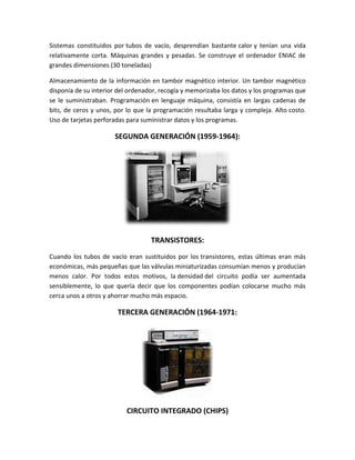 Sistemas constituidos por tubos de vacío, desprendían bastante calor y tenían una vida
relativamente corta. Máquinas grandes y pesadas. Se construye el ordenador ENIAC de
grandes dimensiones (30 toneladas)

Almacenamiento de la información en tambor magnético interior. Un tambor magnético
disponía de su interior del ordenador, recogía y memorizaba los datos y los programas que
se le suministraban. Programación en lenguaje máquina, consistía en largas cadenas de
bits, de ceros y unos, por lo que la programación resultaba larga y compleja. Alto costo.
Uso de tarjetas perforadas para suministrar datos y los programas.

                      SEGUNDA GENERACIÓN (1959-1964):




                                   TRANSISTORES:
Cuando los tubos de vacío eran sustituidos por los transistores, estas últimas eran más
económicas, más pequeñas que las válvulas miniaturizadas consumían menos y producían
menos calor. Por todos estos motivos, la densidad del circuito podía ser aumentada
sensiblemente, lo que quería decir que los componentes podían colocarse mucho más
cerca unos a otros y ahorrar mucho más espacio.

                       TERCERA GENERACIÓN (1964-1971:




                          CIRCUITO INTEGRADO (CHIPS)
 