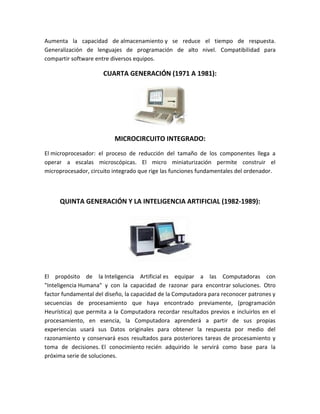 Aumenta la capacidad de almacenamiento y se reduce el tiempo de respuesta.
Generalización de lenguajes de programación de alto nivel. Compatibilidad para
compartir software entre diversos equipos.

                      CUARTA GENERACIÓN (1971 A 1981):




                          MICROCIRCUITO INTEGRADO:
El microprocesador: el proceso de reducción del tamaño de los componentes llega a
operar a escalas microscópicas. El micro miniaturización permite construir el
microprocesador, circuito integrado que rige las funciones fundamentales del ordenador.



     QUINTA GENERACIÓN Y LA INTELIGENCIA ARTIFICIAL (1982-1989):




El propósito de la Inteligencia Artificial es equipar a las Computadoras con
"Inteligencia Humana" y con la capacidad de razonar para encontrar soluciones. Otro
factor fundamental del diseño, la capacidad de la Computadora para reconocer patrones y
secuencias de procesamiento que haya encontrado previamente, (programación
Heurística) que permita a la Computadora recordar resultados previos e incluirlos en el
procesamiento, en esencia, la Computadora aprenderá a partir de sus propias
experiencias usará sus Datos originales para obtener la respuesta por medio del
razonamiento y conservará esos resultados para posteriores tareas de procesamiento y
toma de decisiones. El conocimiento recién adquirido le servirá como base para la
próxima serie de soluciones.
 