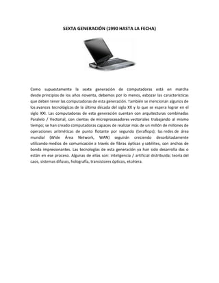 SEXTA GENERACIÓN (1990 HASTA LA FECHA)




Como supuestamente la sexta generación de computadoras está en marcha
desde principios de los años noventa, debemos por lo menos, esbozar las características
que deben tener las computadoras de esta generación. También se mencionan algunos de
los avances tecnológicos de la última década del siglo XX y lo que se espera lograr en el
siglo XXI. Las computadoras de esta generación cuentan con arquitecturas combinadas
Paralelo / Vectorial, con cientos de microprocesadores vectoriales trabajando al mismo
tiempo; se han creado computadoras capaces de realizar más de un millón de millones de
operaciones aritméticas de punto flotante por segundo (teraflops); las redes de área
mundial (Wide Área Network, WAN) seguirán creciendo desorbitadamente
utilizando medios de comunicación a través de fibras ópticas y satélites, con anchos de
banda impresionantes. Las tecnologías de esta generación ya han sido desarrolla das o
están en ese proceso. Algunas de ellas son: inteligencia / artificial distribuida; teoría del
caos, sistemas difusos, holografía, transistores ópticos, etcétera.
 