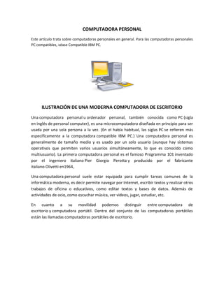 COMPUTADORA PERSONAL
Este artículo trata sobre computadoras personales en general. Para las computadoras personales
PC compatibles, véase Compatible IBM PC.




      ILUSTRACIÓN DE UNA MODERNA COMPUTADORA DE ESCRITORIO
Una computadora personal u ordenador personal, también conocida como PC (sigla
en inglés de personal computer), es una microcomputadora diseñada en principio para ser
usada por una sola persona a la vez. (En el habla habitual, las siglas PC se refieren más
específicamente a la computadora compatible IBM PC.) Una computadora personal es
generalmente de tamaño medio y es usado por un solo usuario (aunque hay sistemas
operativos que permiten varios usuarios simultáneamente, lo que es conocido como
multiusuario). La primera computadora personal es el famoso Programma 101 inventado
por el ingeniero italiano Pier Giorgio Perotta y producido por el fabricante
italiano Olivetti en1964,

Una computadora personal suele estar equipada para cumplir tareas comunes de la
informática moderna, es decir permite navegar por Internet, escribir textos y realizar otros
trabajos de oficina o educativos, como editar textos y bases de datos. Además de
actividades de ocio, como escuchar música, ver videos, jugar, estudiar, etc.

En cuanto a su movilidad podemos distinguir entre computadora de
escritorio y computadora portátil. Dentro del conjunto de las computadoras portátiles
están las llamadas computadoras portátiles de escritorio.
 