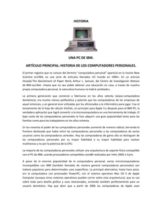 HISTORIA




                                       UNA PC DE IBM.

  ARTÍCULO PRINCIPAL: HISTORIA DE LOS COMPUTADORES PERSONALES.
El primer registro que se conoce del término "computadora personal" apareció en la revista New
Scientist en1964, en una serie de artículos llamados «El mundo en 1984». En un artículo
titulado The Banishment of Paper Work, Arthur L. Samuel, del Centro de Investigación Watson
de IBM escribió: «Hasta que no sea viable obtener una educación en casa, a través de nuestra
propia computadora personal, la naturaleza humana no habrá cambiado».

La primera generación que comenzó a fabricarse en los años setenta (véase computadora
doméstica), era mucho menos polifacética y potente que las computadoras de las empresas de
aquel entonces, y en general eran utilizadas por los aficionados a la informática para jugar. Fue el
lanzamiento de la hoja de cálculo VisiCalc, en principio para Apple II y después para el IBM PC, la
verdadera aplicación que logró convertir a la microcomputadora en una herramienta de trabajo. El
bajo costo de las computadoras personales le hizo adquirir una gran popularidad tanto para las
familias como para los trabajadores en los años ochenta.

En los noventa el poder de las computadoras personales aumentó de manera radical, borrando la
frontera desfasada que había entre las computadoras personales y las computadoras de varios
usuarios como las computadoras centrales. Hoy las computadoras de gama alta se distinguen de
las computadoras personales por su mayor fiabilidad o su mayor habilidad para realizar
multitareas y no por la potencia de la CPU.

La mayoría de las computadoras personales utilizan una arquitectura de soporte físico compatible
con el PC de IBM, usando procesadores compatibles conx86 realizados por Intel, AMD o Cyrix.

A pesar de la enorme popularidad de la computadora personal, varias microcomputadoras
incompatibles con IBM (también llamados de manera general computadoras personales) son
todavía populares para determinados usos específicos. La principal alternativa, hasta hace poco,
era la computadora con procesador PowerPC, con el sistema operativo Mac OS X de Apple
Computer (aunque otros sistemas operativos pueden correr sobre esta arquitectura), que se usa
sobre todo para diseño gráfico y usos relacionados, sirviendo también perfectamente para un
usuario doméstico. Hay que decir que a partir de 2006 las computadoras de Apple usan
 