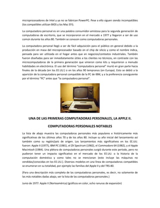 microprocesadores de Intel y ya no se fabrican PowerPC. Pese a ello siguen siendo incompatibles
(los compatibles utilizan BIOS y los Mac EFI).

La computadora personal es en una palabra consumidor-amistosa para la segunda generación de
computadoras de escritorio, que se incorporaron en el mercado a 1977 y llegaron a ser de uso
común durante los años 80. También se conocen como computadoras personales.

La computadora personal llegó a ser de fácil adquisición para el público en general debido a la
producción en masa del microprocesador basado en el chip de silicio y como el nombre indica,
pensada para ser utilizada en el hogar antes que en negocios/contextos industriales. También
fueron diseñadas para ser inmediatamente útiles a los clientes no técnicos, en contraste con las
microcomputadoras de la primera generación que vinieron como kits y requirieron a menudo
habilidades en electrónica. El uso del término “computadora personal” murió en gran parte hacia
finales de la década (en los EE.UU.) o en los años 90 tempranos (en Europa). Esto se debió a la
aparición de la computadora personal compatible de la PC de IBM, y a la preferencia consiguiente
por el término “PC” antes que “la computadora personal”.




     UNA DE LAS PRIMERAS COMPUTADORAS PERSONALES, LA APPLE II.

                     COMPUTADORAS PERSONALES NOTABLES
La lista de abajo muestra las computadoras personales más populares e históricamente más
significativas de los últimos años 70 y de los años 80. Incluye su año inicial del lanzamiento así
también como su región/país de origen. Los lanzamientos más significativos en los EE.UU.
fueron: Apple II (1977), IBM PC (1981), el ZX Spectrum (1982), el Commodore 64 (1982), y el Apple
Macintosh (1984). Una plétora de computadoras personales surgió durante este período, pero no
pudieron tener un impacto significativo en el mercado de los EE.UU. o la historia de la
computación doméstica y como tales no se mencionan (esto incluye las máquinas no
vendidas/conocidas en los EE.UU.). Diversos modelos en una línea de computadoras compatibles
se enumeran en su totalidad, por ejemplo las familias del Apple II y del TRS-80.

(Para una descripción más completa de las computadoras personales, es decir, no solamente de
las más notables dadas abajo, ver la lista de las computadoras personales.)

Junio de 1977: Apple II (Norteamérica) (gráficos en color, ocho ranuras de expansión)
 
