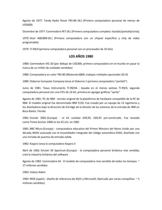 Agosto de 1977: Tandy Radio Shack TRS-80 (N.) (Primera computadora personal de menos de
US$600)

Diciembre de 1977: Commodore PET (N.) (Primera computadora completa: teclado/pantalla/cinta)

1979: Atari 400/800 (N.) (Primera computadora con un chipset específico y chip de video
programable)

1979: TI-99/4 (primera computadora personal con un procesador de 16 bits)

                                       LOS AÑOS 1980
1980: Commodore VIC-20 (por debajo de US$300; primera computadora en el mundo en pasar la
marca de un millón de unidades vendidas)

1980: Computadora en color TRS-80 (Motorola 6809, trabajos múltiples opcionales OS-9)

1980: Osborne Computer Company lanza el Osborne 1 (primera computadora "portátil")

Junio de 1981: Texas Instruments TI-99/4A - basada en el menos exitoso TI-99/4, segunda
computadora personal con una CPU de 16 bit, primera en agregar gráficos "sprite"

Agosto de 1981: PC de IBM - versión original de la plataforma de hardware compatible de la PC de
IBM. El modelo original fue denominado IBM 5150. Fue creado por un equipo de 12 ingenieros y
los diseñadores bajo la dirección de Estridge de la división de los sistemas de la entrada de IBM en
Boca Ratón, Florida

1981: Sinclair ZX81 (Europa) - el kit costaba £49,95; £69,95 pre-construido. Fue lanzado
como Timex Sinclair 1000 en los EE.UU. en 1982

1981: BBC Micro (Europa) - computadora educativa del Primer Ministro del Reino Unido por una
década; BASIC avanzado con el ensamblador integrado del código automático 6502; diseñado con
una miríada de puertos de entrada-salida

1982: Kaypro lanza la computadora Kaypro II

Abril de 1982: Sinclair ZX Spectrum (Europa) - la computadora personal británica más vendida;
creó la industria británica del software

Agosto de 1982: Commodore 64 - El modelo de computadora más vendido de todos los tiempos: ~
17 millones vendidos

1983: Coleco Adam

1983: MSX (Japón) - diseño de referencia de ASCII y Microsoft, fabricado por varias compañías: ~ 5
millones vendidos)
 