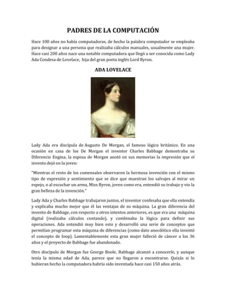 PADRES DE LA COMPUTACIÓN
Hace 100 años no había computadoras, de hecho la palabra computador se empleaba
para designar a una persona que realizaba cálculos manuales, usualmente una mujer.
Hace casi 200 años nace una notable computadora que llegó a ser conocida como Lady
Ada Condesa de Lovelace, hija del gran poeta inglés Lord Byron.

                                 ADA LOVELACE




Lady Ada era discípula de Augusto De Morgan, el famoso lógico británico. En una
ocasión en casa de los De Morgan el inventor Charles Babbage demostraba su
Diferencie Engina, la esposa de Morgan anotó en sus memorias la impresión que el
invento dejó en la joven:

“Mientras el resto de los comensales observaron la hermosa invención con el mismo
tipo de expresión y sentimiento que se dice que muestran los salvajes al mirar un
espejo, o al escuchar un arma, Miss Byron, joven como era, entendió su trabajo y vio la
gran belleza de la invención.”

Lady Ada y Charles Babbage trabajaron juntos, el inventor confesaba que ella entendía
y explicaba mucho mejor que él las ventajas de su máquina. La gran diferencia del
invento de Babbage, con respecto a otros intentos anteriores, es que era una máquina
digital (realizaba cálculos contando), y combinaba la lógica para definir sus
operaciones. Ada entendió muy bien esto y desarrolló una serie de conceptos que
permitían programar esta máquina de diferencias (como dato anecdótico ella inventó
el concepto de loop). Lamentablemente esta gran mujer falleció de cáncer a los 36
años y el proyecto de Babbage fue abandonado.

Otro discípulo de Morgan fue George Boole, Babbage alcanzó a conocerle, y aunque
tenía la misma edad de Ada, parece que no llegaron a encontrarse. Quizás si lo
hubieran hecho la computadora habría sido inventada hace casi 150 años atrás.
 