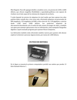 Más Elegante. Para ello agregan detalles a modelos caros, con precios de 2,500 a 3,000
dólares, que ofrecen magnífica flexibilidad y capacidades gráficas y son capaces de
rivalizar con el más capaz de los sistemas de cómputo de escritorio.

Y están bajando los precios de máquinas de nivel medio que hace apenas tres años
podrían haber costado dos o tres veces más, ofreciendo máquinas con procesador de
800 megahertz, 129 megabytes de RAM, y disco duro de 10 a 120 gigabytes, a precios
desde     1,300     hasta   2,000    dólares.    Las   poderosas     máquinas     de
alta memoria literalmente son el sueño de todo usuario de juegos de video, y también
son aptas para manejar aplicaciones ricas en información, como manipular fotografías
digitales o aquel avanzado programa para quemar Discos Compactos.

Los fabricantes también están ofreciendo modelos nuevos para quienes sólo desean
explorar la Internet o procesar algunos textos, por menos de 1,000 dólares.



                            UN POCO DE HISTORIA




En la figura se muestra la primera computadora portátil una maleta que pesaba 13
kilos llamada Osborne 1.
 