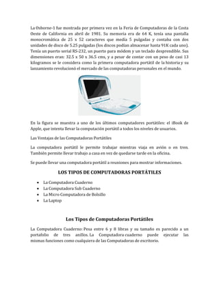 La Osborne-1 fue mostrada por primera vez en la Feria de Computadoras de la Costa
Oeste de California en abril de 1981. Su memoria era de 64 K, tenía una pantalla
monocromática de 25 x 52 caracteres que medía 5 pulgadas y contaba con dos
unidades de disco de 5.25 pulgadas (los discos podían almacenar hasta 91K cada uno).
Tenía un puerto serial RS-232, un puerto para módem y un teclado desprendible. Sus
dimensiones eran: 32.5 x 50 x 36.5 cms, y a pesar de contar con un peso de casi 13
kilogramos se le considera como la primera computadora portátil de la historia y su
lanzamiento revolucionó el mercado de las computadoras personales en el mundo.




En la figura se muestra a uno de los últimos computadores portátiles: el iBook de
Apple, que intenta llevar la computación portátil a todos los niveles de usuarios.

Las Ventajas de las Computadoras Portátiles

La computadora portátil le permite trabajar mientras viaja en avión o en tren.
También permite llevar trabajo a casa en vez de quedarse tarde en la oficina.

Se puede llevar una computadora portátil a reuniones para mostrar informaciones.

              LOS TIPOS DE COMPUTADORAS PORTÁTILES
      La Computadora Cuaderno
      La Computadora Sub Cuaderno
      La Micro Computadora de Bolsillo
      La Laptop



                  Los Tipos de Computadoras Portátiles
La Computadora Cuaderno: Pesa entre 6 y 8 libras y su tamaño es parecido a un
portafolio de tres anillos. La Computadora cuaderno puede ejecutar las
mismas funciones como cualquiera de las Computadoras de escritorio.
 
