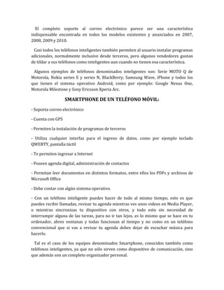 El completo soporte al correo electrónico parece ser una característica
indispensable encontrada en todos los modelos existentes y anunciados en 2007,
2008, 2009 y 2010.

 Casi todos los teléfonos inteligentes también permiten al usuario instalar programas
adicionales, normalmente inclusive desde terceros, pero algunos vendedores gustan
de tildar a sus teléfonos como inteligentes aun cuando no tienen esa característica.

 Algunos ejemplos de teléfonos denominados inteligentes son: Serie MOTO Q de
Motorola, Nokia series E y series N, BlackBerry, Samsung Wave, iPhone y todos los
que tienen el sistema operativo Android, como por ejemplo: Google Nexus One,
Motorola Milestone y Sony Ericsson Xperia Arc.

                   SMARTPHONE DE UN TELÉFONO MÓVIL:
- Soporta correo electrónico

- Cuenta con GPS

- Permiten la instalación de programas de terceros

- Utiliza cualquier interfaz para el ingreso de datos, como por ejemplo teclado
QWERTY, pantalla táctil

- Te permiten ingresar a Internet

- Poseen agenda digital, administración de contactos

- Permitan leer documentos en distintos formatos, entre ellos los PDFs y archivos de
Microsoft Office

- Debe contar con algún sistema operativo.

- Con un teléfono inteligente puedes hacer de todo al mismo tiempo, esto es que
puedes recibir llamadas, revisar tu agenda mientras ves unos videos en Media Player,
o mientras sincronizas tu dispositivo con otros, y todo esto sin necesidad de
interrumpir alguna de las tareas, para no ir tan lejos, es lo mismo que se hace en tu
ordenador, abres ventanas y todas funcionan al tiempo y no como en un teléfono
convencional que si vas a revisar tu agenda debes dejar de escuchar música para
hacerlo.

  Tal es el caso de los equipos denominados Smartphone, conocidos también como
teléfonos inteligentes, ya que no sólo sirven como dispositivo de comunicación, sino
que además son un completo organizador personal.
 