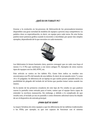 ¿QUÉ ES UN TABLET PC?


Gracias a la evolución en los procesos de fabricación de los procesadores tenemos
disponibles una gran variedad de modelos de equipos a precios muy competitivos. La
palabra clave es especialización, es decir, un equipo para cada tarea. De esta forma
podrás tener potencia gráfica cuando la necesites o movilidad, por poner dos simples
ejemplos, dependiendo de lo que necesites en cada momento.




Los fabricantes lo tienen bastante claro, quieren conseguir que en cada casa haya al
menos 3 o 4 PCs que sustituyan a ese único antiguo PC. Ejemplos de estos nuevos
tipos de equipos son los AIO, HTPC, etc.

Este artículo se centra en los tablets PCs. Como bien indica su nombre nos
encontramos con PCs del tamaño de una tableta. Es decir de un tamaño entre 7 y unas
14 o 15 pulgadas. Se diferencia de un laptop en que suelen poseer pantalla táctil y la
posibilidad de plegado del teclado de tal forma que puedas tomar notas usando tus
manos.

En la mente de los primeros creadores de este tipo de Pcs estaba en que pudiese
usarse la pantalla como entrada para el texto, vamos que el equipo fuera capaz de
entender la escritura manuscrita. Sin embargo, y debido a lo complicado de que
resulta esto, el teclado ya sea en pantalla o como elemento adicional nunca ha dejado
de ser el dispositivo de entrada principal.

                              ¿PARA QUÉ SE USAN?
La mayor fortaleza de estos equipos y que los diferencias de las tabletas tradicionales
o las PDAs, por ejemplo, es que son capaces de funcionar con el sistema
 