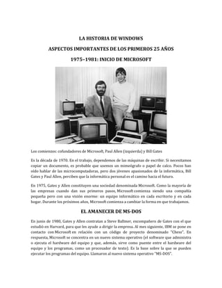 LA HISTORIA DE WINDOWS

          ASPECTOS IMPORTANTES DE LOS PRIMEROS 25 AÑOS

                       1975–1981: INICIO DE MICROSOFT




Los comienzos: cofundadores de Microsoft, Paul Allen (izquierda) y Bill Gates

Es la década de 1970. En el trabajo, dependemos de las máquinas de escribir. Si necesitamos
copiar un documento, es probable que usemos un mimeógrafo o papel de calco. Pocos han
oído hablar de las microcomputadoras, pero dos jóvenes apasionados de la informática, Bill
Gates y Paul Allen, perciben que la informática personal es el camino hacia el futuro.

En 1975, Gates y Allen constituyen una sociedad denominada Microsoft. Como la mayoría de
las empresas cuando dan sus primeros pasos, Microsoft comienza siendo una compañía
pequeña pero con una visión enorme: un equipo informático en cada escritorio y en cada
hogar. Durante los próximos años, Microsoft comienza a cambiar la forma en que trabajamos.

                             EL AMANECER DE MS-DOS
En junio de 1980, Gates y Allen contratan a Steve Ballmer, excompañero de Gates con el que
estudió en Harvard, para que les ayude a dirigir la empresa. Al mes siguiente, IBM se pone en
contacto con Microsoft en relación con un código de proyecto denominado "Chess". En
respuesta, Microsoft se concentra en un nuevo sistema operativo (el software que administra
o ejecuta el hardware del equipo y que, además, sirve como puente entre el hardware del
equipo y los programas, como un procesador de texto). Es la base sobre la que se pueden
ejecutar los programas del equipo. Llamaron al nuevo sistema operativo "MS-DOS".
 