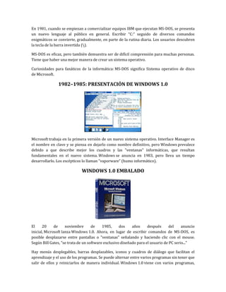 En 1981, cuando se empiezan a comercializar equipos IBM que ejecutan MS-DOS, se presenta
un nuevo lenguaje al público en general. Escribir “C:” seguido de diversos comandos
enigmáticos se convierte, gradualmente, en parte de la rutina diaria. Los usuarios descubren
la tecla de la barra invertida ().

MS-DOS es eficaz, pero también demuestra ser de difícil comprensión para muchas personas.
Tiene que haber una mejor manera de crear un sistema operativo.

Curiosidades para fanáticos de la informática: MS-DOS significa Sistema operativo de disco
de Microsoft.

               1982–1985: PRESENTACIÓN DE WINDOWS 1.0




Microsoft trabaja en la primera versión de un nuevo sistema operativo. Interface Manager es
el nombre en clave y se piensa en dejarlo como nombre definitivo, pero Windows prevalece
debido a que describe mejor los cuadros y las "ventanas" informáticas, que resultan
fundamentales en el nuevo sistema. Windows se anuncia en 1983, pero lleva un tiempo
desarrollarlo. Los escépticos lo llaman "vaporware" (humo informático).

                             WINDOWS 1.0 EMBALADO




El     20     de     noviembre      de    1985,     dos    años     después      del    anuncio
inicial, Microsoft lanza Windows 1.0. Ahora, en lugar de escribir comandos de MS-DOS, es
posible desplazarse entre pantallas o "ventanas" señalando y haciendo clic con el mouse.
Según Bill Gates, "se trata de un software exclusivo diseñado para el usuario de PC serio..."

Hay menús desplegables, barras desplazables, iconos y cuadros de diálogo que facilitan el
aprendizaje y el uso de los programas. Se puede alternar entre varios programas sin tener que
salir de ellos y reiniciarlos de manera individual. Windows 1.0 viene con varios programas,
 