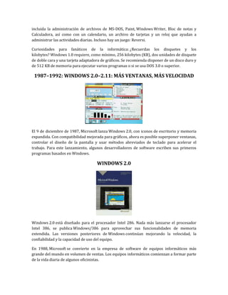 incluida la administración de archivos de MS-DOS, Paint, Windows Writer, Bloc de notas y
Calculadora, así como con un calendario, un archivo de tarjetas y un reloj que ayudan a
administrar las actividades diarias. Incluso hay un juego: Reversi.

Curiosidades para fanáticos de la informática: ¿Recuerdas los disquetes y los
kilobytes? Windows 1.0 requiere, como mínimo, 256 kilobytes (KB), dos unidades de disquete
de doble cara y una tarjeta adaptadora de gráficos. Se recomienda disponer de un disco duro y
de 512 KB de memoria para ejecutar varios programas o si se usa DOS 3.0 o superior.

 1987–1992: WINDOWS 2.0–2.11: MÁS VENTANAS, MÁS VELOCIDAD




El 9 de diciembre de 1987, Microsoft lanza Windows 2.0, con iconos de escritorio y memoria
expandida. Con compatibilidad mejorada para gráficos, ahora es posible superponer ventanas,
controlar el diseño de la pantalla y usar métodos abreviados de teclado para acelerar el
trabajo. Para este lanzamiento, algunos desarrolladores de software escriben sus primeros
programas basados en Windows.

                                    WINDOWS 2.0




Windows 2.0 está diseñado para el procesador Intel 286. Nada más lanzarse el procesador
Intel 386, se publica Windows/386 para aprovechar sus funcionalidades de memoria
extendida. Las versiones posteriores de Windows continúan mejorando la velocidad, la
confiabilidad y la capacidad de uso del equipo.

En 1988, Microsoft se convierte en la empresa de software de equipos informáticos más
grande del mundo en volumen de ventas. Los equipos informáticos comienzan a formar parte
de la vida diaria de algunos oficinistas.
 