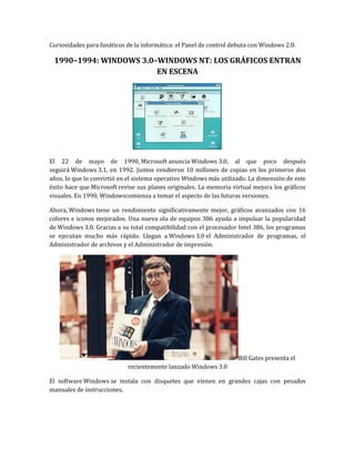 Curiosidades para fanáticos de la informática: el Panel de control debuta con Windows 2.0.

 1990–1994: WINDOWS 3.0–WINDOWS NT: LOS GRÁFICOS ENTRAN
                        EN ESCENA




El 22 de mayo de 1990, Microsoft anuncia Windows 3.0, al que poco después
seguirá Windows 3.1, en 1992. Juntos vendieron 10 millones de copias en los primeros dos
años, lo que lo convirtió en el sistema operativo Windows más utilizado. La dimensión de este
éxito hace que Microsoft revise sus planes originales. La memoria virtual mejora los gráficos
visuales. En 1990, Windowscomienza a tomar el aspecto de las futuras versiones.

Ahora, Windows tiene un rendimiento significativamente mejor, gráficos avanzados con 16
colores e iconos mejorados. Una nueva ola de equipos 386 ayuda a impulsar la popularidad
de Windows 3.0. Gracias a su total compatibilidad con el procesador Intel 386, los programas
se ejecutan mucho más rápido. Llegan a Windows 3.0 el Administrador de programas, el
Administrador de archivos y el Administrador de impresión.




                                                                    Bill Gates presenta el
                            recientemente lanzado Windows 3.0

El software Windows se instala con disquetes que vienen en grandes cajas con pesados
manuales de instrucciones.
 