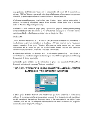 La popularidad de Windows 3.0 crece con el lanzamiento del nuevo Kit de desarrollo de
software (SDK) de Windows, que ayuda a los desarrolladores de software a concentrarse más
en escribir programas y menos en escribir controladores para dispositivos.

Windows se usa cada vez más en el trabajo y en el hogar, y ahora incluye juegos, como el
Solitario, Corazones y Buscaminas. (Texto de un anuncio: "Ahora, puede usar el increíble
poder de Windows 3.0 para holgazanear").

Windows 3.11 para Trabajo en grupo agrega capacidad de grupo de trabajo punto a punto y
compatibilidad con redes de dominio y, por primera vez, los equipos se convierten en una
parte integral de la evolución emergente del entorno cliente/servidor.

Windows NT

Cuando Windows NT se lanza el 27 de julio de 1993, Microsoft alcanza un hito importante: la
conclusión de un proyecto iniciado en la década de 1980 para crear un nuevo y avanzado
sistema operativo desde cero. "Windows NT representa nada menos que un cambio
fundamental en el modo en que las organizaciones pueden abordar sus requisitos
informáticos empresariales", afirma Bill Gates en el lanzamiento.

A diferencia de Windows 3.1, Windows NT 3.1 es un sistema operativo de 32 bits, lo que lo
convierte en una plataforma empresarial estratégica compatible con programas científicos y
de ingeniería de última generación.

Curiosidades para fanáticos de la informática: el grupo que desarrolló Windows NT se
denominó originalmente equipo de "Sistemas portátiles".

1995–2001: WINDOWS 95: LOS EQUIPOS INFORMÁTICOS ALCANZAN
          LA MADUREZ (Y NO OLVIDEMOS INTERNET)




El 24 de agosto de 1995, Microsoft lanza Windows 95, que marca un récord de ventas con 7
millones de copias durante las primeras cinco semanas. Es el lanzamiento más publicitado
que Microsoft jamás ha realizado. Los anuncios en la TV presentaban a los Rolling Stones
cantando "Start Me Up" con imágenes del nuevo botón de Inicio. El comunicado de prensa
comenzaba con un simple: "Ya está aquí".
 