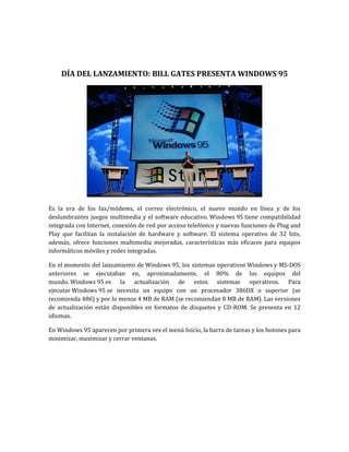 DÍA DEL LANZAMIENTO: BILL GATES PRESENTA WINDOWS 95




Es la era de los fax/módems, el correo electrónico, el nuevo mundo en línea y de los
deslumbrantes juegos multimedia y el software educativo. Windows 95 tiene compatibilidad
integrada con Internet, conexión de red por acceso telefónico y nuevas funciones de Plug and
Play que facilitan la instalación de hardware y software. El sistema operativo de 32 bits,
además, ofrece funciones multimedia mejoradas, características más eficaces para equipos
informáticos móviles y redes integradas.

En el momento del lanzamiento de Windows 95, los sistemas operativos Windows y MS-DOS
anteriores se ejecutaban en, aproximadamente, el 80% de los equipos del
mundo. Windows 95 es la actualización de estos sistemas operativos. Para
ejecutar Windows 95 se necesita un equipo con un procesador 386DX o superior (se
recomienda 486) y por lo menos 4 MB de RAM (se recomiendan 8 MB de RAM). Las versiones
de actualización están disponibles en formatos de disquetes y CD-ROM. Se presenta en 12
idiomas.

En Windows 95 aparecen por primera vez el menú Inicio, la barra de tareas y los botones para
minimizar, maximizar y cerrar ventanas.
 