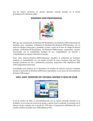 que los futuros productos de sistema operativo estarían basados en el kernel
de Windows NT y Windows 2000.

                        WINDOWS 2000 PROFESSIONAL




Más que una actualización de Windows NT Workstation 4.0, Windows 2000 Professional fue
diseñado para reemplazar a Windows 95, Windows 98 y Windows NTWorkstation 4.0 en
todos los equipos comerciales y portátiles. Creado a partir de la base de código de eficacia
probada de Windows NT Workstation 4.0, Windows 2000incorpora importantes mejoras
relacionadas con la confiabilidad, facilidad de uso, compatibilidad con Internet y
compatibilidad con equipos informáticos móviles.

Entre otras mejoras, Windows 2000 Professional simplifica la instalación de hardware
mediante la compatibilidad con una amplia variedad de nuevo hardware Plug and Play,
incluidos productos de red e inalámbricos avanzados, dispositivos USB, dispositivos IEEE
1394 y dispositivos infrarrojos.

Curiosidades para fanáticos de la informática: las pruebas de esfuerzo nocturno realizadas
durante el desarrollo de Windows 2000 fueron equivalentes a tres meses de funcionamiento
de hasta 1.500 equipos.

    2001–2005: WINDOWS XP: ESTABLE, RÁPIDO Y FÁCIL DE USAR




El 25 de octubre de 2001, se lanza Windows XP, con un diseño renovado centrado en la
facilidad y en un centro de servicios de Ayuda y soporte técnico unificado. Se presenta en 25
idiomas. Desde mediados de la década de 1970 hasta el lanzamiento deWindows XP, en el
mundo se habían instalado unos 1.000 millones de PCs.
 