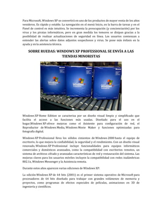 Para Microsoft, Windows XP se convertirá en uno de los productos de mayor venta de los años
venideros. Es rápido y estable. La navegación en el menú Inicio, en la barra de tareas y en el
Panel de control es más intuitiva. Se incrementa la preocupación (y concienciación) por los
virus y los piratas informáticos, pero en gran medida los temores se disipan gracias a la
posibilidad de realizar actualizaciones de seguridad en línea. Los usuarios comienzan a
entender las alertas sobre datos adjuntos sospechosos y virus. Se pone más énfasis en la
ayuda y en la asistencia técnica.

    SOBRE RUEDAS: WINDOWS XP PROFESSIONAL SE ENVÍA A LAS
                    TIENDAS MINORISTAS




Windows XP Home Edition se caracteriza por un diseño visual limpio y simplificado que
facilita el acceso a las funciones más usadas. Diseñado para el uso en el
hogar,Windows XP ofrece mejoras como el Asistente para configuración de red, el
Reproductor de Windows Media, Windows Movie Maker y funciones optimizadas para
fotografía digital.

Windows XP Professional lleva los sólidos cimientos de Windows 2000 hasta el equipo de
escritorio, lo que mejora la confiabilidad, la seguridad y el rendimiento. Con un diseño visual
renovado, Windows XP Professional incluye funcionalidades para equipos informáticos
comerciales y domésticos avanzados, como la compatibilidad con escritorios remotos, un
sistema de archivos cifrado y avanzadas características de red y restauración del sistema. Las
mejoras claves para los usuarios móviles incluyen la compatibilidad con redes inalámbricas
802.1x, Windows Messenger y la Asistencia remota.

Durante estos años aparecen varias ediciones de Windows XP:

La edición Windows XP de 64 bits (2001) es el primer sistema operativo de Microsoft para
procesadores de 64 bits diseñado para trabajar con grandes volúmenes de memoria y
proyectos, como programas de efectos especiales de películas, animaciones en 3D de
ingeniería y científicos.
 