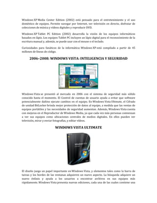 Windows XP Media Center Edition (2002) está pensado para el entretenimiento y el uso
doméstico de equipos. Permite navegar por Internet, ver televisión en directo, disfrutar de
colecciones de música y vídeos digitales y reproducir DVD.

Windows XP Tablet PC Edition (2002) desarrolla la visión de los equipos informáticos
basados en lápiz. Los equipos Tablet PC incluyen un lápiz digital para el reconocimiento de la
escritura manual y, además, se puede usar con el mouse o el teclado.

Curiosidades para fanáticos de la informática: Windows XP está compilado a partir de 45
millones de líneas de código.

      2006–2008: WINDOWS VISTA: INTELIGENCIA Y SEGURIDAD




Windows Vista se presentó al mercado en 2006 con el sistema de seguridad más sólido
conocido hasta el momento. El Control de cuentas de usuario ayuda a evitar que software
potencialmente dañino ejecute cambios en el equipo. En Windows Vista Ultimate, el Cifrado
de unidad BitLocker brinda mejor protección de datos al equipo, a medida que las ventas de
equipos portátiles y las necesidades de seguridad aumentan. Además, Windows Vista cuenta
con mejoras en el Reproductor de Windows Media, ya que cada vez más personas comienzan
a ver sus equipos como ubicaciones centrales de medios digitales. En ellos pueden ver
televisión, mirar y enviar fotografías, y editar vídeos.

                           WINDOWS VISTA ULTIMATE




El diseño juega un papel importante en Windows Vista, y elementos tales como la barra de
tareas y los bordes de las ventanas adquieren un nuevo aspecto. La búsqueda adquiere un
nuevo énfasis y ayuda a los usuarios a encontrar archivos en sus equipos más
rápidamente. Windows Vista presenta nuevas ediciones, cada una de las cuales contiene una
 