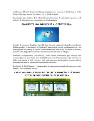 combinación diferente de características y prestaciones. Se presenta en 35 idiomas. El botón
Iniciar rediseñado aparece por primera vez en Windows Vista.

Curiosidades para fanáticos de la informática: en el momento de su lanzamiento, más de 1,5
millones de dispositivos son compatibles con Windows Vista.

            2009 HASTA HOY: WINDOWS 7 Y LO QUE VENDRÁ...




A finales de la primera década del siglo XXI, llegó el mundo inalámbrico. Cuando en octubre de
2009 se produce el lanzamiento deWindows 7, las ventas de equipos portátiles superan a las
de equipos de escritorio, y es habitual conectarse en zonas interactivas inalámbricas públicas,
como los cafés. Se pueden crear redes inalámbricas en la oficina o en el hogar.

Windows 7 incluye muchas características, como nuevos mecanismos para trabajar con
ventanas (Ajustar, Aero Peek y Aero Shake). Windows Touch hace su debut y permite usar los
dedos para explorar la Web, ver fotos y abrir archivos y carpetas. Se puede reproducir música,
vídeos y fotos desde el equipo en un estéreo o en el televisor.

En el otoño de 2010, Windows 7 había vendido siete copias por segundo: el sistema operativo
de venta más rápida de la historia.

 LAS MEJORAS DE LA BARRA DE TAREAS DE WINDOWS 7 INCLUYEN
          VISTAS PREVIAS DINÁMICAS EN MINIATURA
 