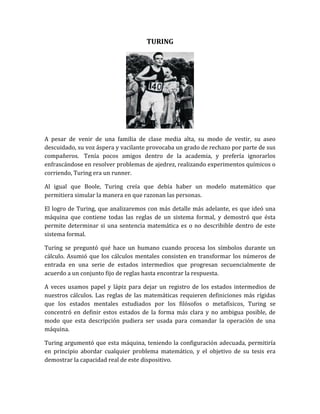 TURING




A pesar de venir de una familia de clase media alta, su modo de vestir, su aseo
descuidado, su voz áspera y vacilante provocaba un grado de rechazo por parte de sus
compañeros. Tenía pocos amigos dentro de la academia, y prefería ignorarlos
enfrascándose en resolver problemas de ajedrez, realizando experimentos químicos o
corriendo, Turing era un runner.

Al igual que Boole, Turing creía que debía haber un modelo matemático que
permitiera simular la manera en que razonan las personas.

El logro de Turing, que analizaremos con más detalle más adelante, es que ideó una
máquina que contiene todas las reglas de un sistema formal, y demostró que ésta
permite determinar si una sentencia matemática es o no describible dentro de este
sistema formal.

Turing se preguntó qué hace un humano cuando procesa los símbolos durante un
cálculo. Asumió que los cálculos mentales consisten en transformar los números de
entrada en una serie de estados intermedios que progresan secuencialmente de
acuerdo a un conjunto fijo de reglas hasta encontrar la respuesta.

A veces usamos papel y lápiz para dejar un registro de los estados intermedios de
nuestros cálculos. Las reglas de las matemáticas requieren definiciones más rígidas
que los estados mentales estudiados por los filósofos o metafísicos, Turing se
concentró en definir estos estados de la forma más clara y no ambigua posible, de
modo que esta descripción pudiera ser usada para comandar la operación de una
máquina.

Turing argumentó que esta máquina, teniendo la configuración adecuada, permitiría
en principio abordar cualquier problema matemático, y el objetivo de su tesis era
demostrar la capacidad real de este dispositivo.
 
