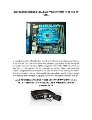 ASUS E2KM1I-DELUXE: PLACA BASE PARA SISTEMAS PC DE CINE EN
                           CASA




la placa base mini-itx e2km1i-deluxe ha sido específicamente diseñada para sistemas
pc de cine en casa con un formato muy reducido. configurada de fábrica con un
procesador dual-core amd® e2-2000 y una gráfica radeon™ hd 7340 compatible con
directx® 11 y la reproducción de contenidos en full hd 1080p, esta placa base
combina una gran eficiencia energética con unas funcionalidades ideales para centros
de entretenimiento. esta placa base también incorpora la tecnología de conectividad
inalámbrica para tv inteligentes, equipos pc, teléfonos inteligentes y tabletas wi-fi go!

   ASUS XONAR ESSENCE ONE MUSES EDITION: CONVERSOR DA DE
     ALTA FIDELIDAD CON INTERFAZ USB Y AMPLIFICADOR DE
                       AURICULARES
 