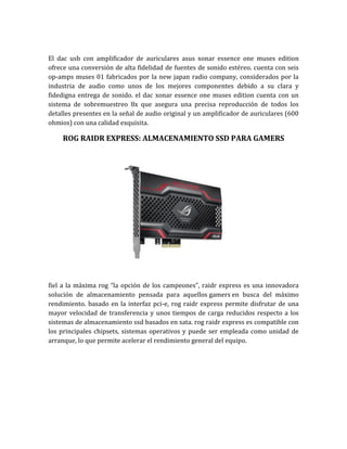 El dac usb con amplificador de auriculares asus xonar essence one muses edition
ofrece una conversión de alta fidelidad de fuentes de sonido estéreo. cuenta con seis
op-amps muses 01 fabricados por la new japan radio company, considerados por la
industria de audio como unos de los mejores componentes debido a su clara y
fidedigna entrega de sonido. el dac xonar essence one muses edition cuenta con un
sistema de sobremuestreo 8x que asegura una precisa reproducción de todos los
detalles presentes en la señal de audio original y un amplificador de auriculares (600
ohmios) con una calidad exquisita.

    ROG RAIDR EXPRESS: ALMACENAMIENTO SSD PARA GAMERS




fiel a la máxima rog “la opción de los campeones”, raidr express es una innovadora
solución de almacenamiento pensada para aquellos gamers en busca del máximo
rendimiento. basado en la interfaz pci-e, rog raidr express permite disfrutar de una
mayor velocidad de transferencia y unos tiempos de carga reducidos respecto a los
sistemas de almacenamiento ssd basados en sata. rog raidr express es compatible con
los principales chipsets, sistemas operativos y puede ser empleada como unidad de
arranque, lo que permite acelerar el rendimiento general del equipo.
 