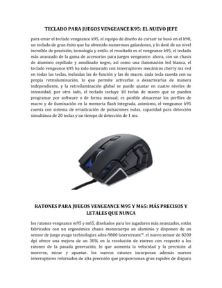 TECLADO PARA JUEGOS VENGEANCE K95: EL NUEVO JEFE
para crear el teclado vengeance k95, el equipo de diseño de corsair se basó en el k90,
un teclado de gran éxito que ha obtenido numerosos galardones, y lo dotó de un nivel
increíble de precisión, tecnología y estilo. el resultado es el vengeance k95, el teclado
más avanzado de la gama de accesorios para juegos vengeance. ahora, con un chasis
de aluminio cepillado y anodizado negro, así como una iluminación led blanca, el
teclado vengeance k95 ha sido mejorado con interruptores mecánicos cherry mx red
en todas las teclas, incluidas las de función y las de macro. cada tecla cuenta con su
propia retroiluminación, lo que permite activarlas o desactivarlas de manera
independiente, y la retroiluminación global se puede ajustar en cuatro niveles de
intensidad. por otro lado, el teclado incluye 18 teclas de macro que se pueden
programar por software o de forma manual; es posible almacenar los perfiles de
macro y de iluminación en la memoria flash integrada. asimismo, el vengeance k95
cuenta con sistema de erradicación de pulsaciones nulas, capacidad para detección
simultánea de 20 teclas y un tiempo de detección de 1 ms.




  RATONES PARA JUEGOS VENGEANCE M95 Y M65: MÁS PRECISOS Y
                    LETALES QUE NUNCA
los ratones vengeance m95 y m65, diseñados para los jugadores más avanzados, están
fabricados con un ergonómico chasis monocuerpo en aluminio y disponen de un
sensor de juego avago technologies adns-9800 laserstream™. el nuevo sensor de 8200
dpi ofrece una mejora de un 30% en la resolución de rastreo con respecto a los
ratones de la pasada generación, lo que aumenta la velocidad y la precisión al
moverse, mirar y apuntar. los nuevos ratones incorporan además nuevos
interruptores reforzados de alta precisión que proporcionan gran rapidez de disparo
 