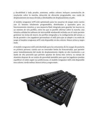 y durabilidad a toda prueba. asimismo, ambos ratones incluyen conmutación de
resolución sobre la marcha, detección de elevación programable, una rueda de
desplazamiento de masa elevada y almohadillas de desplazamiento en ptfe.

el modelo vengeance m95 está optimizado para los usuarios de juegos mmo cuenta
con 15 botones totalmente programables, distribuidos y ajustados para un
funcionamiento intuitivo, y una memoria flash integrada para guardar las macros en
un máximo de seis perfiles, entre los que es posible alternar sobre la marcha. una
intuitiva utilidad de software de microsoft® windows® incluida con el ratón permite
gestionar las teclas de macro, los perfiles integrados y la configuración del sensor, a
fin de permitir a los jugadores personalizar el m95 para que se adapte a su estilo de
juego. el modelo vengeance m95 está disponible en dos colores: blanco ártico y negro
mate.

el modelo vengeance m65 está diseñado para los entusiastas de los juegos de puntería
en primera persona. cuenta con un innovador botón de francotirador, que permite
pasar inmediatamente del modo de desplazamiento rápido en alta resolución a un
modo de alta precisión que permite apuntar de forma más certera. su cuerpo de
aluminio dispone de un centro de gravedad ajustable para que los jugadores puedan
equilibrar el ratón según sus preferencias. el modelo vengeance m65 está disponible
tres colores: verde militar, blanco ártico y negro mate.
 