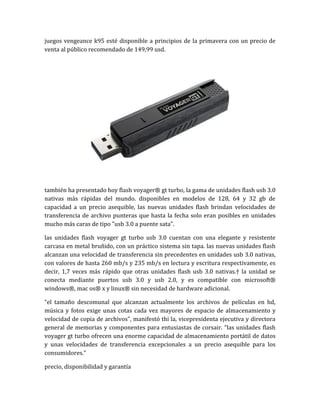 juegos vengeance k95 esté disponible a principios de la primavera con un precio de
venta al público recomendado de 149,99 usd.




también ha presentado hoy flash voyager® gt turbo, la gama de unidades flash usb 3.0
nativas más rápidas del mundo. disponibles en modelos de 128, 64 y 32 gb de
capacidad a un precio asequible, las nuevas unidades flash brindan velocidades de
transferencia de archivo punteras que hasta la fecha solo eran posibles en unidades
mucho más caras de tipo "usb 3.0 a puente sata".

las unidades flash voyager gt turbo usb 3.0 cuentan con una elegante y resistente
carcasa en metal bruñido, con un práctico sistema sin tapa. las nuevas unidades flash
alcanzan una velocidad de transferencia sin precedentes en unidades usb 3.0 nativas,
con valores de hasta 260 mb/s y 235 mb/s en lectura y escritura respectivamente, es
decir, 1,7 veces más rápido que otras unidades flash usb 3.0 nativas.† la unidad se
conecta mediante puertos usb 3.0 y usb 2.0, y es compatible con microsoft®
windows®, mac os® x y linux® sin necesidad de hardware adicional.

“el tamaño descomunal que alcanzan actualmente los archivos de películas en hd,
música y fotos exige unas cotas cada vez mayores de espacio de almacenamiento y
velocidad de copia de archivos”, manifestó thi la, vicepresidenta ejecutiva y directora
general de memorias y componentes para entusiastas de corsair. “las unidades flash
voyager gt turbo ofrecen una enorme capacidad de almacenamiento portátil de datos
y unas velocidades de transferencia excepcionales a un precio asequible para los
consumidores.”

precio, disponibilidad y garantía
 