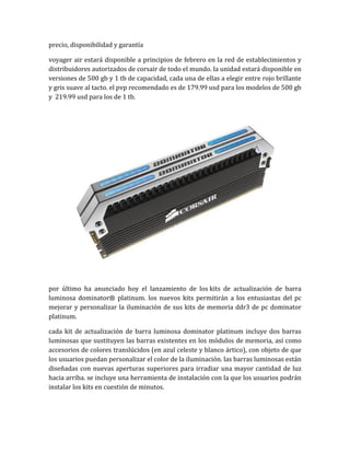 precio, disponibilidad y garantía

voyager air estará disponible a principios de febrero en la red de establecimientos y
distribuidores autorizados de corsair de todo el mundo. la unidad estará disponible en
versiones de 500 gb y 1 tb de capacidad, cada una de ellas a elegir entre rojo brillante
y gris suave al tacto. el pvp recomendado es de 179.99 usd para los modelos de 500 gb
y 219.99 usd para los de 1 tb.




por último ha anunciado hoy el lanzamiento de los kits de actualización de barra
luminosa dominator® platinum. los nuevos kits permitirán a los entusiastas del pc
mejorar y personalizar la iluminación de sus kits de memoria ddr3 de pc dominator
platinum.

cada kit de actualización de barra luminosa dominator platinum incluye dos barras
luminosas que sustituyen las barras existentes en los módulos de memoria, así como
accesorios de colores translúcidos (en azul celeste y blanco ártico), con objeto de que
los usuarios puedan personalizar el color de la iluminación. las barras luminosas están
diseñadas con nuevas aperturas superiores para irradiar una mayor cantidad de luz
hacia arriba. se incluye una herramienta de instalación con la que los usuarios podrán
instalar los kits en cuestión de minutos.
 