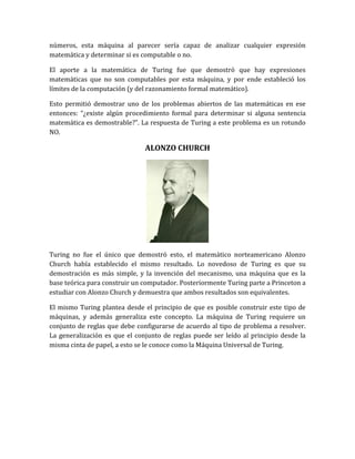 números, esta máquina al parecer sería capaz de analizar cualquier expresión
matemática y determinar si es computable o no.

El aporte a la matemática de Turing fue que demostró que hay expresiones
matemáticas que no son computables por esta máquina, y por ende estableció los
límites de la computación (y del razonamiento formal matemático).

Esto permitió demostrar uno de los problemas abiertos de las matemáticas en ese
entonces: “¿existe algún procedimiento formal para determinar si alguna sentencia
matemática es demostrable?”. La respuesta de Turing a este problema es un rotundo
NO.

                               ALONZO CHURCH




Turing no fue el único que demostró esto, el matemático norteamericano Alonzo
Church había establecido el mismo resultado. Lo novedoso de Turing es que su
demostración es más simple, y la invención del mecanismo, una máquina que es la
base teórica para construir un computador. Posteriormente Turing parte a Princeton a
estudiar con Alonzo Church y demuestra que ambos resultados son equivalentes.

El mismo Turing plantea desde el principio de que es posible construir este tipo de
máquinas, y además generaliza este concepto. La máquina de Turing requiere un
conjunto de reglas que debe configurarse de acuerdo al tipo de problema a resolver.
La generalización es que el conjunto de reglas puede ser leído al principio desde la
misma cinta de papel, a esto se le conoce como la Máquina Universal de Turing.
 