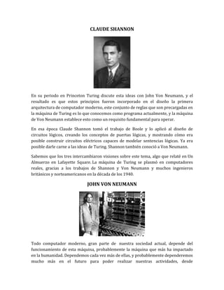 CLAUDE SHANNON




En su periodo en Princeton Turing discute esta ideas con John Von Neumann, y el
resultado es que estos principios fueron incorporado en el diseño la primera
arquitectura de computador moderno, este conjunto de reglas que son precargadas en
la máquina de Turing es lo que conocemos como programa actualmente, y la máquina
de Von Neumann establece esto como un requisito fundamental para operar.

En esa época Claude Shannon tomó el trabajo de Boole y lo aplicó al diseño de
circuitos lógicos, creando los conceptos de puertas lógicas, y mostrando cómo era
posible construir circuitos eléctricos capaces de modelar sentencias lógicas. Ya era
posible darle carne a las ideas de Turing. Shannon también conoció a Von Neumann.

Sabemos que los tres intercambiaron visiones sobre este tema, algo que relaté en Un
Almuerzo en Lafayette Square. La máquina de Turing se plasmó en computadores
reales, gracias a los trabajos de Shannon y Von Neumann y muchos ingenieros
británicos y norteamericanos en la década de los 1940.

                             JOHN VON NEUMANN




Todo computador moderno, gran parte de nuestra sociedad actual, depende del
funcionamiento de esta máquina, probablemente la máquina que más ha impactado
en la humanidad. Dependemos cada vez más de ellas, y probablemente dependeremos
mucho más en el futuro para poder realizar nuestras actividades, desde
 