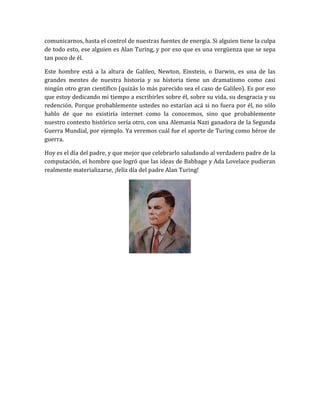 comunicarnos, hasta el control de nuestras fuentes de energía. Si alguien tiene la culpa
de todo esto, ese alguien es Alan Turing, y por eso que es una vergüenza que se sepa
tan poco de él.

Este hombre está a la altura de Galileo, Newton, Einstein, o Darwin, es una de las
grandes mentes de nuestra historia y su historia tiene un dramatismo como casi
ningún otro gran científico (quizás lo más parecido sea el caso de Galileo). Es por eso
que estoy dedicando mi tiempo a escribirles sobre él, sobre su vida, su desgracia y su
redención. Porque probablemente ustedes no estarían acá si no fuera por él, no sólo
hablo de que no existiría internet como la conocemos, sino que probablemente
nuestro contexto histórico sería otro, con una Alemania Nazi ganadora de la Segunda
Guerra Mundial, por ejemplo. Ya veremos cuál fue el aporte de Turing como héroe de
guerra.

Hoy es el día del padre, y que mejor que celebrarlo saludando al verdadero padre de la
computación, el hombre que logró que las ideas de Babbage y Ada Lovelace pudieran
realmente materializarse, ¡feliz día del padre Alan Turing!
 