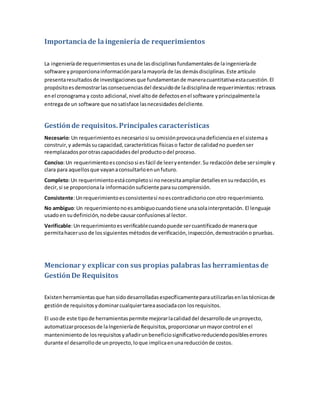 Importanciade laingeniería de requerimientos
La ingenieríade requerimientosesunade lasdisciplinasfundamentalesde laingenieríade
software y proporcionainformaciónparalamayoría de las demásdisciplinas.Este artículo
presentaresultadosde investigacionesque fundamentande maneracuantitativaestacuestión.El
propósitoesdemostrarlasconsecuenciasdel descuidode ladisciplinade requerimientos:retrasos
enel cronograma y costo adicional,nivel altode defectosenel software yprincipalmentela
entregade un software que nosatisface lasnecesidadesdelcliente.
Gestiónde requisitos. Principales características
Necesario:Un requerimientoesnecesariosi suomisiónprovocaunadeficienciaenel sistemaa
construir,y ademássucapacidad,características físicaso factor de calidadno puedenser
reemplazadosporotrascapacidadesdel productoodel proceso.
Conciso:Un requerimientoesconcisosi esfácil de leeryentender.Su redacción debe sersimple y
clara para aquellosque vayanaconsultarloenunfuturo.
Completo:Un requerimientoestácompletosi nonecesitaampliardetallesensuredacción,es
decir,si se proporcionala información suficiente parasucomprensión.
Consistente:Unrequerimientoesconsistentesi noescontradictorioconotro requerimiento.
No ambiguo:Un requerimientonoesambiguocuandotiene unasolainterpretación. El lenguaje
usadoen sudefinición,nodebe causarconfusionesal lector.
Verificable:Unrequerimientoesverificablecuandopuede sercuantificadode maneraque
permitahaceruso de lossiguientes métodos de verificación,inspección,demostracióno pruebas.
Mencionar y explicar con sus propias palabras las herramientas de
GestiónDe Requisitos
Existenherramientasque hansidodesarrolladasespecíficamenteparautilizarlasenlastécnicasde
gestiónde requisitosydominarcualquiertareaasociadacon losrequisitos.
El usode este tipode herramientaspermite mejorarlacalidaddel desarrollode unproyecto,
automatizarprocesosde laIngenieríade Requisitos,proporcionarunmayorcontrol enel
mantenimientode losrequisitosyañadirunbeneficiosignificativoreduciendoposibleserrores
durante el desarrollode unproyecto,loque implicaenunareducciónde costos.
 