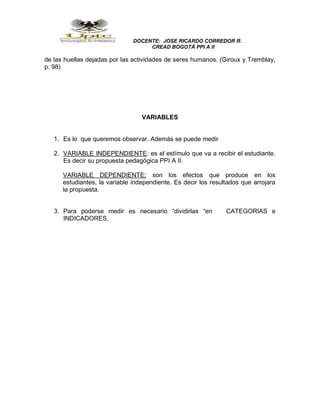 DOCENTE: JOSE RICARDO CORREDOR R.
CREAD BOGOTÁ PPI A II
de las huellas dejadas por las actividades de seres humanos. (Giroux y Tremblay,
p. 98)
VARIABLES
1. Es lo que queremos observar. Además se puede medir
2. VARIABLE INDEPENDIENTE: es el estímulo que va a recibir el estudiante.
Es decir su propuesta pedagógica PPI A II.
VARIABLE DEPENDIENTE: son los efectos que produce en los
estudiantes, la variable independiente. Es decir los resultados que arrojara
la propuesta.
3. Para poderse medir es necesario “dividirlas “en CATEGORIAS e
INDICADORES.
 