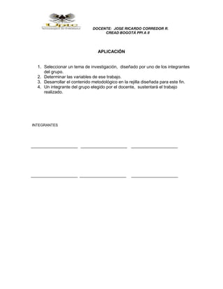 DOCENTE: JOSE RICARDO CORREDOR R.
CREAD BOGOTÁ PPI A II
APLICACIÓN
1. Seleccionar un tema de investigación, diseñado por uno de los integrantes
del grupo.
2. Determinar las variables de ese trabajo.
3. Desarrollar el contenido metodológico en la rejilla diseñada para este fin.
4. Un integrante del grupo elegido por el docente, sustentará el trabajo
realizado.
INTEGRANTES
_______________________ _______________________ _______________________
_______________________ _______________________ _______________________
 