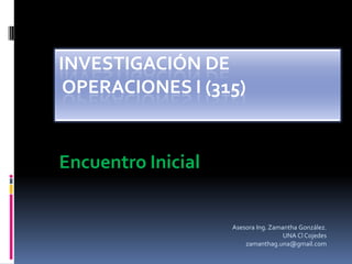 INVESTIGACIÓN DE
 OPERACIONES I (315)


Encuentro Inicial


                    Asesora Ing. Zamantha González.
                                     UNA Cl Cojedes
                        zamanthag.una@gmail.com
 