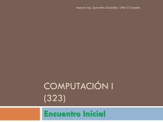 Asesora Ing. Zamantha González. UNA Cl Cojedes




COMPUTACIÓN I
(323)
Encuentro Inicial
 