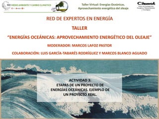 Taller Virtual: Energías Oceánicas.
Aprovechamiento energético del oleaje
1
RED DE EXPERTOS EN ENERGÍA
TALLER
“ENERGÍAS OCEÁNICAS: APROVECHAMIENTO ENERGÉTICO DEL OLEAJE”
MODERADOR: MARCOS LAFOZ PASTOR
COLABORACIÓN: LUIS GARCÍA-TABARÉS RODRÍGUEZ Y MARCOS BLANCO AGUADO
ACTIVIDAD 3:
ETAPAS DE UN PROYECTO DE
ENERGÍAS OCEÁNICAS. EJEMPLO DE
UN PROYECTO REAL.
 